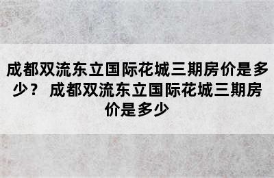 成都双流东立国际花城三期房价是多少？ 成都双流东立国际花城三期房价是多少